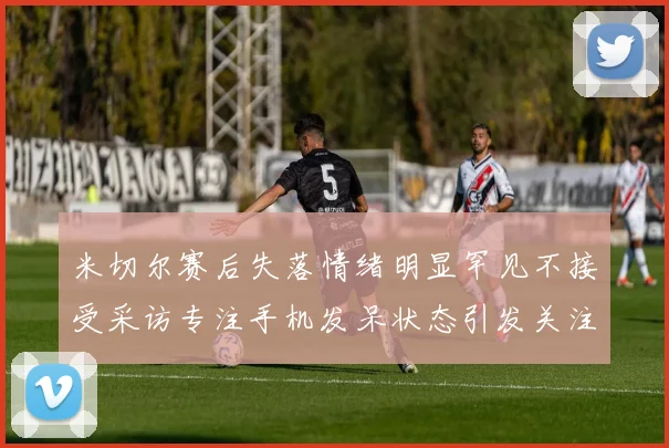 米切尔赛后失落情绪明显罕见不接受采访专注手机发呆状态引发关注