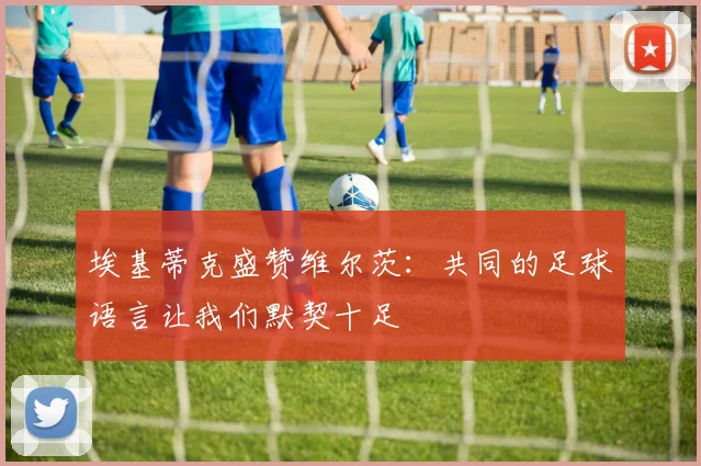 埃基蒂克盛赞维尔茨：共同的足球语言让我们默契十足