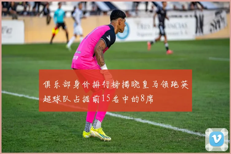 俱乐部身价排行榜揭晓皇马领跑英超球队占据前15名中的8席