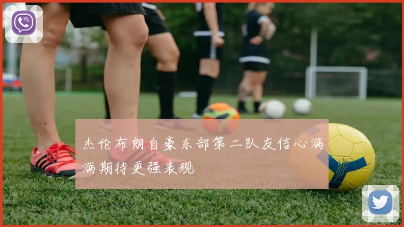 杰伦布朗自豪东部第二队友信心满满期待更强表现