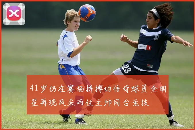 41岁仍在赛场拼搏的传奇球员全明星再现风采两位主帅同台竞技