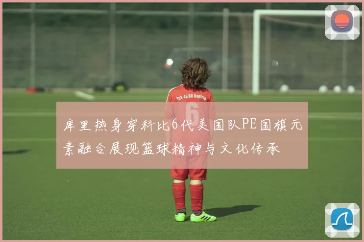 库里热身穿科比6代美国队PE国旗元素融合展现篮球精神与文化传承