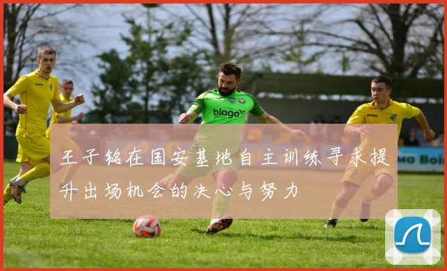王子铭在国安基地自主训练寻求提升出场机会的决心与努力
