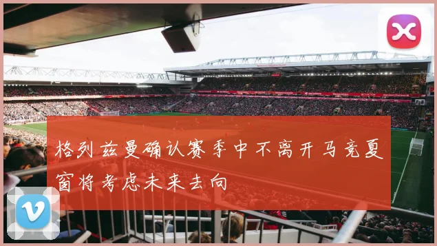 格列兹曼确认赛季中不离开马竞夏窗将考虑未来去向