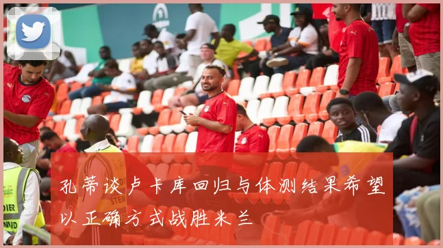 孔蒂谈卢卡库回归与体测结果希望以正确方式战胜米兰