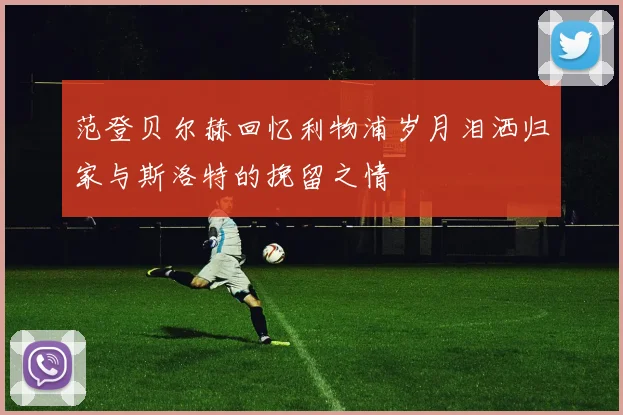范登贝尔赫回忆利物浦岁月泪洒归家与斯洛特的挽留之情