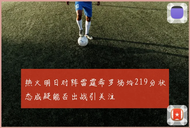 热火明日对阵雷霆希罗场均219分状态成疑能否出战引关注