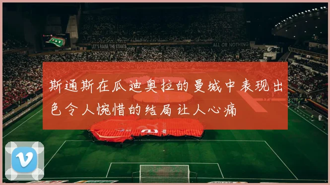 斯通斯在瓜迪奥拉的曼城中表现出色令人惋惜的结局让人心痛