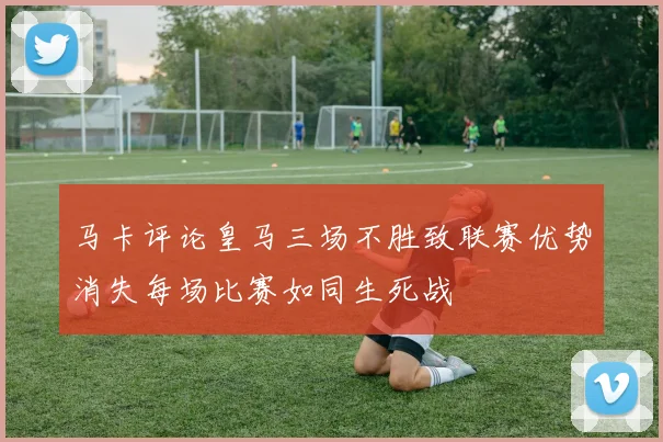 马卡评论皇马三场不胜致联赛优势消失每场比赛如同生死战