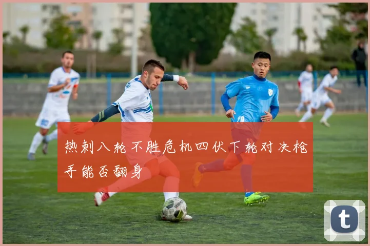 热刺八轮不胜危机四伏下轮对决枪手能否翻身