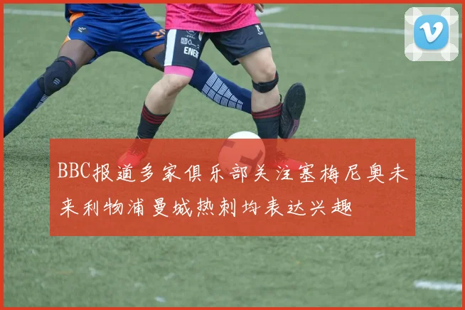 BBC报道多家俱乐部关注塞梅尼奥未来利物浦曼城热刺均表达兴趣