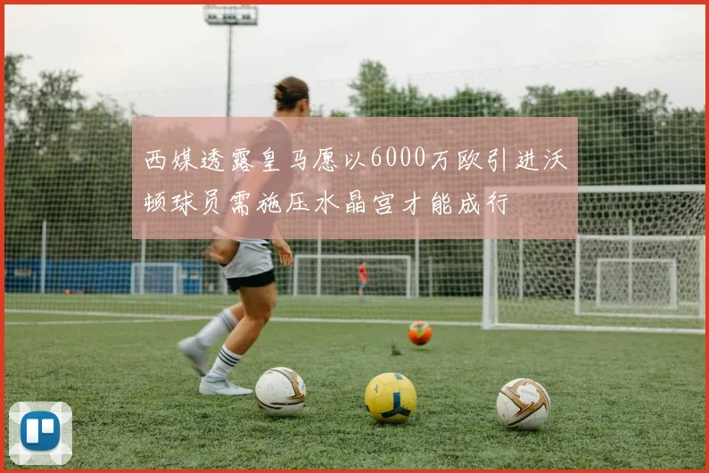 西媒透露皇马愿以6000万欧引进沃顿球员需施压水晶宫才能成行
