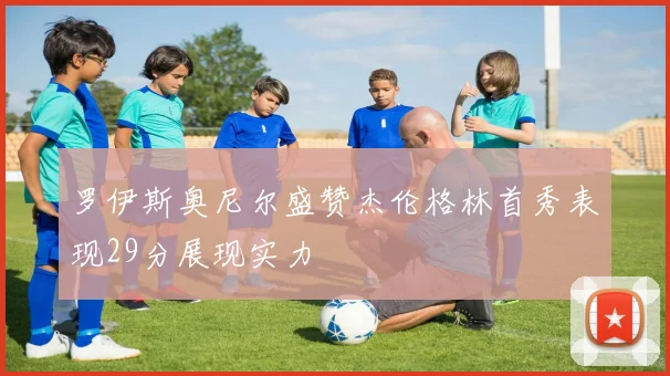 罗伊斯奥尼尔盛赞杰伦格林首秀表现29分展现实力