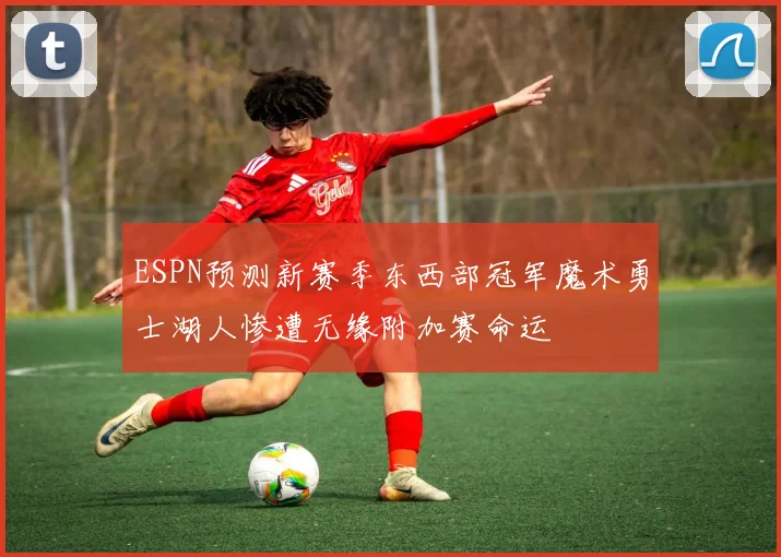 ESPN预测新赛季东西部冠军魔术勇士湖人惨遭无缘附加赛命运