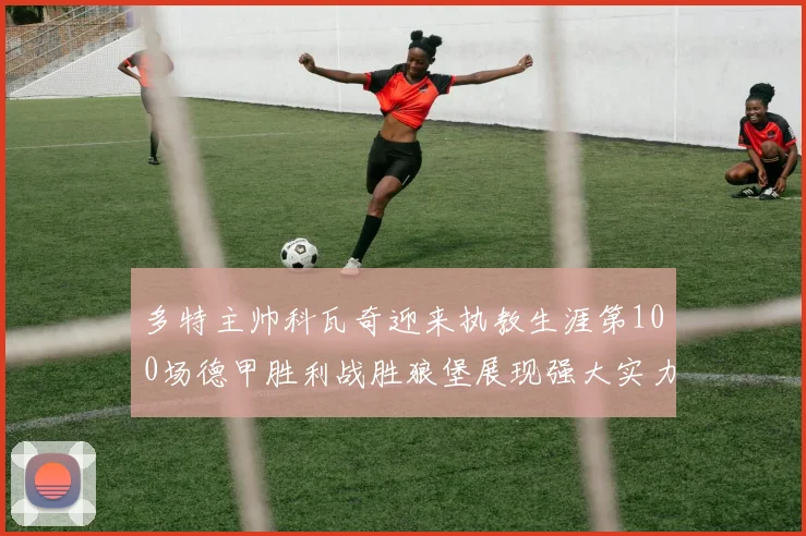 多特主帅科瓦奇迎来执教生涯第100场德甲胜利战胜狼堡展现强大实力
