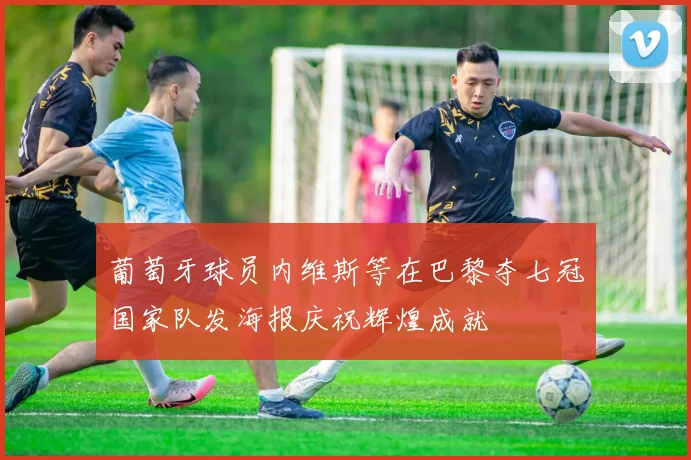 葡萄牙球员内维斯等在巴黎夺七冠国家队发海报庆祝辉煌成就