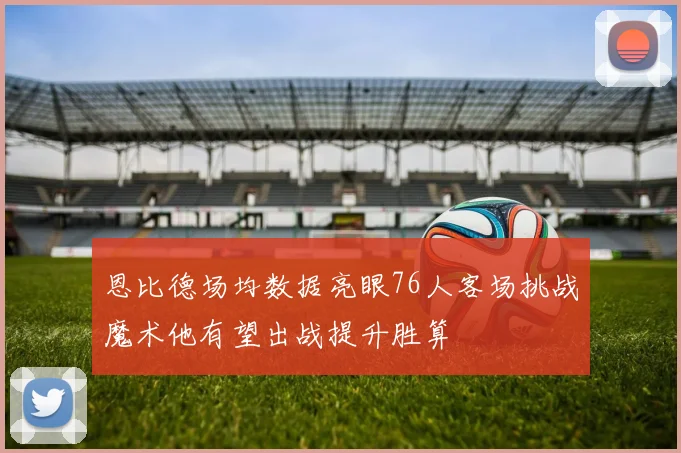 恩比德场均数据亮眼76人客场挑战魔术他有望出战提升胜算