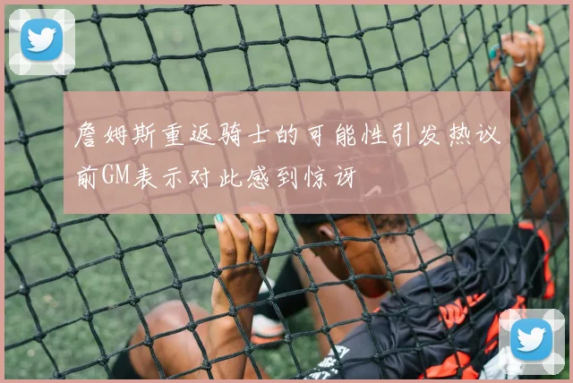 詹姆斯重返骑士的可能性引发热议前GM表示对此感到惊讶