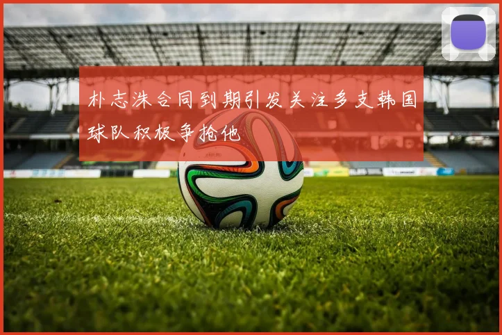 朴志洙合同到期引发关注多支韩国球队积极争抢他