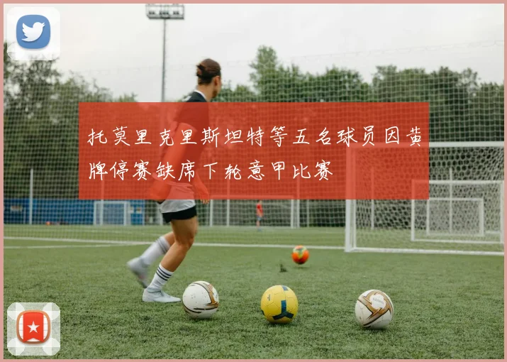 托莫里克里斯坦特等五名球员因黄牌停赛缺席下轮意甲比赛