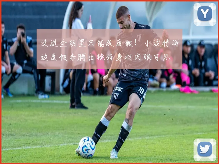 没进全明星只能改度假！小波特海边度假赤膊出镜好身材肉眼可见