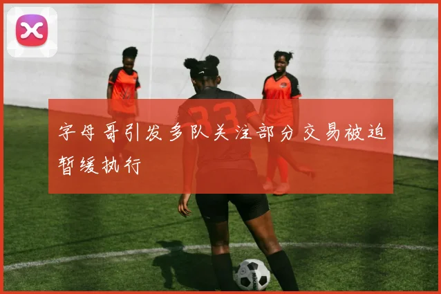 字母哥引发多队关注部分交易被迫暂缓执行