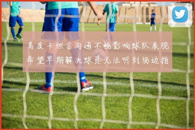 乌度卡坦言沟通不畅影响球队表现希望早期解决球员无法听到场边指令