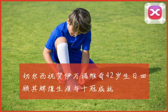 切尔西祝贺伊万诺维奇42岁生日回顾其辉煌生涯与十冠成就