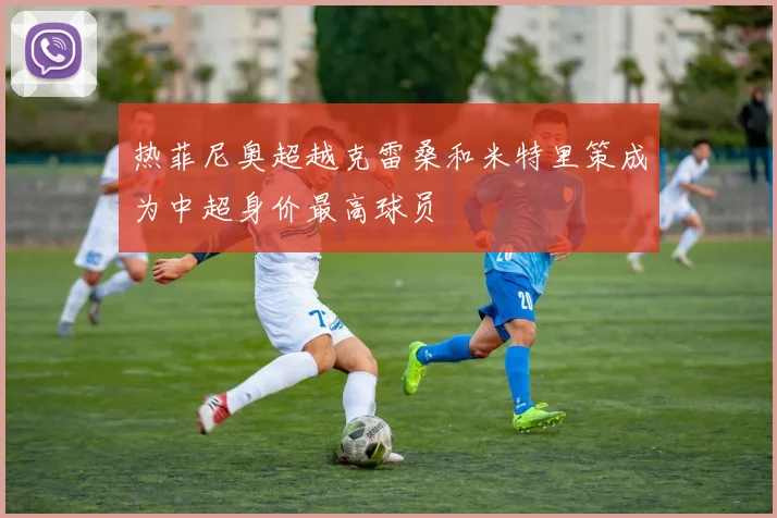 热菲尼奥超越克雷桑和米特里策成为中超身价最高球员
