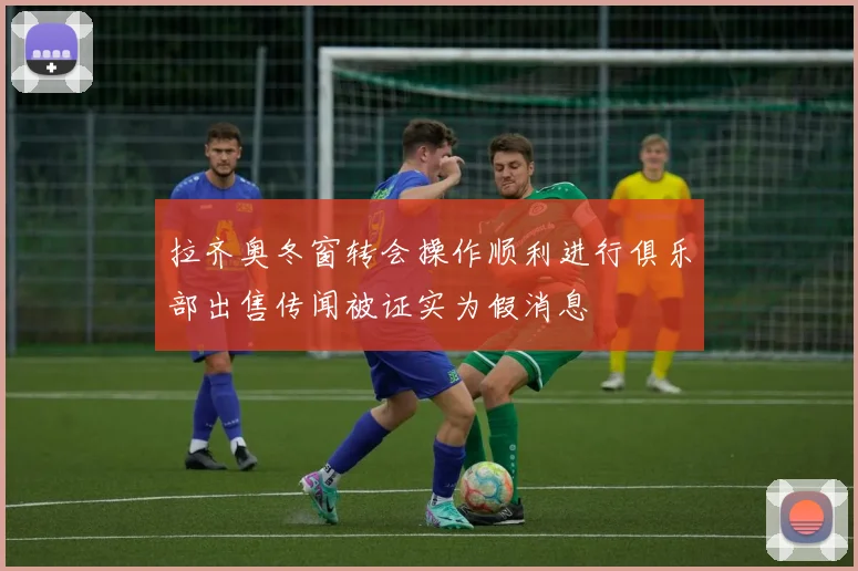拉齐奥冬窗转会操作顺利进行俱乐部出售传闻被证实为假消息