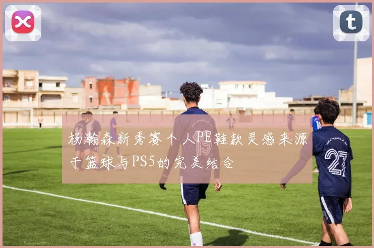 杨瀚森新秀赛个人PE鞋款灵感来源于篮球与PS5的完美结合