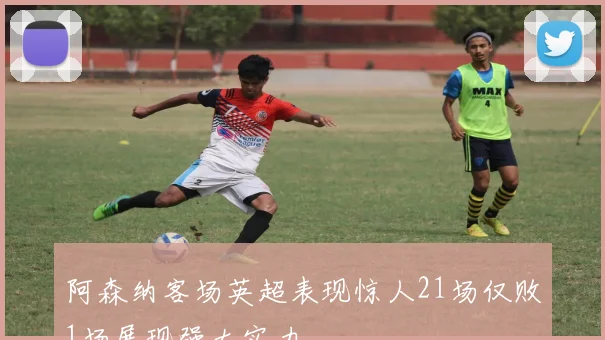 阿森纳客场英超表现惊人21场仅败1场展现强大实力
