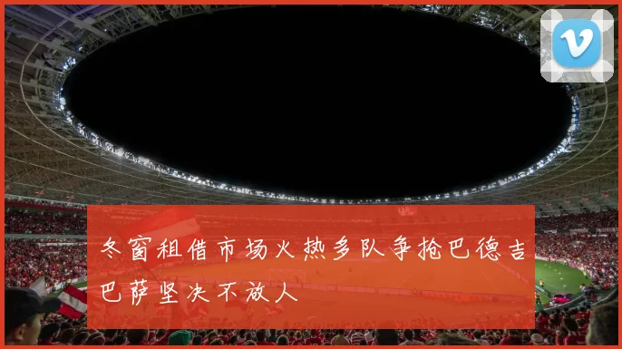 冬窗租借市场火热多队争抢巴德吉巴萨坚决不放人