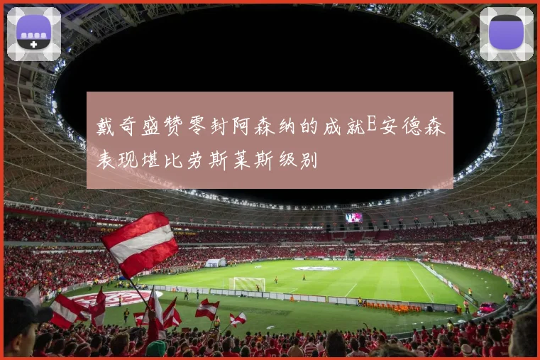 戴奇盛赞零封阿森纳的成就E安德森表现堪比劳斯莱斯级别